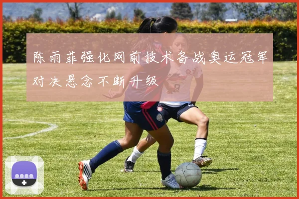 陈雨菲强化网前技术备战奥运冠军对决悬念不断升级