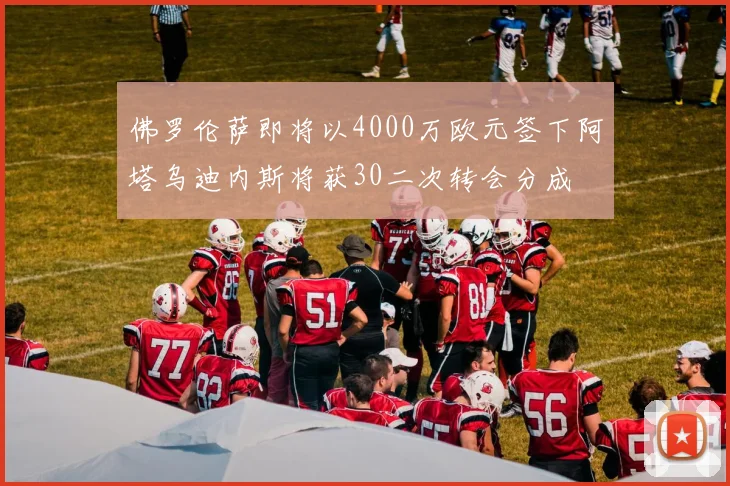 佛罗伦萨即将以4000万欧元签下阿塔乌迪内斯将获30二次转会分成