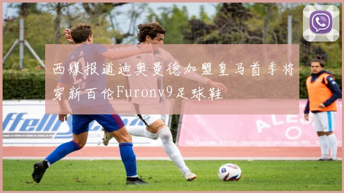 西媒报道迪奥曼德加盟皇马首季将穿新百伦Furonv9足球鞋