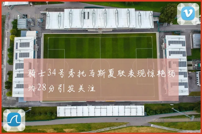 骑士34号秀托马斯夏联表现惊艳场均28分引发关注