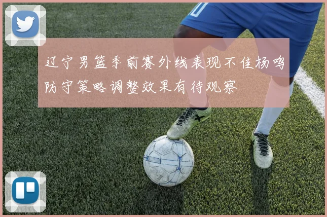 辽宁男篮季前赛外线表现不佳杨鸣防守策略调整效果有待观察