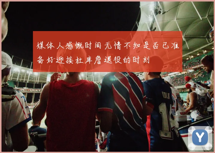 媒体人感慨时间无情不知是否已准备好迎接杜库詹退役的时刻