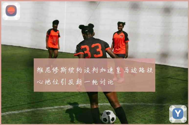 维尼修斯续约谈判加速皇马边路核心地位引发新一轮讨论