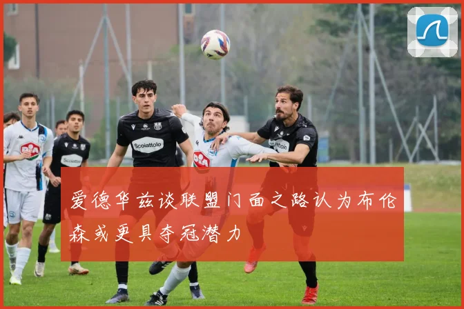 爱德华兹谈联盟门面之路认为布伦森或更具夺冠潜力
