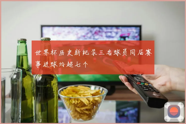 世界杯历史新纪录三名球员同届赛事进球均超七个
