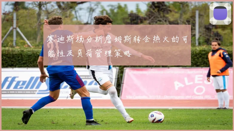 赛迪斯杨分析詹姆斯转会热火的可能性及负荷管理策略