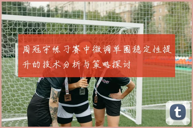 周冠宇练习赛中微调单圈稳定性提升的技术分析与策略探讨